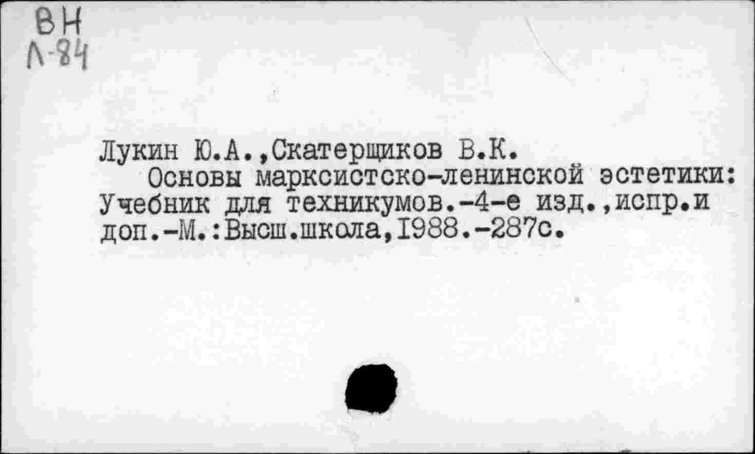 ﻿Лукин Ю.А.»Скатерщиков В.К.
Основы марксистско-ленинской эстетики: Учебник для техникумов.-4-е изд.»испр.и доп.-М.:Высш.школа,1988.-287с.